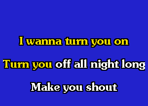 I wanna turn you on
Turn you off all night long

Make you shout