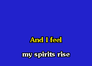 And I feel

my spirits rise