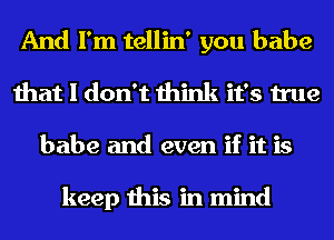 And I'm tellin' you babe
that I don't think it's true
babe and even if it is

keep this in mind