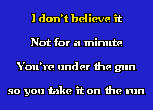 I don't believe it
Not for a minute
You're under the gun

so you take it on the run