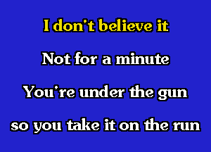 I don't believe it
Not for a minute
You're under the gun

so you take it on the run