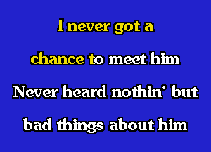 I never got a
chance to meet him
Never heard nothin' but

bad things about him