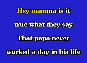 Hey mamma is it
true what they say
That papa never

worked a day in his life