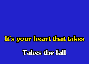 It's your heart that takes

Takes the fall