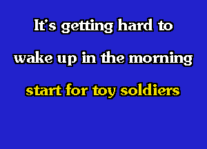 It's getting hard to
wake up in the morning

start for toy soldiers