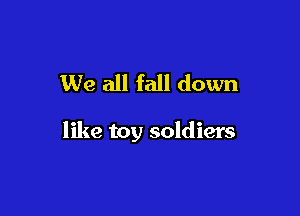 We all fall down

like toy soldiers