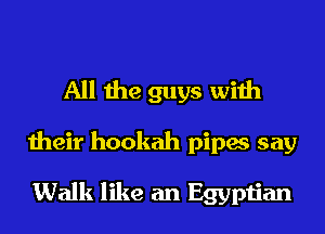 All the guys with

their hookah pipes say

Walk like an Egyptian