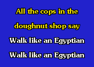 All the cops in the
doughnut shop say
Walk like an Egyptian

Walk like an Egyptian