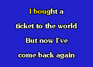 I bought a
ticket to the world

But now I've

come back again