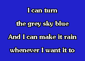 I can turn
the grey sky blue
And I can make it rain

whenever I want it to