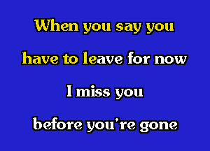 When you say you
have to leave for now

I miss you

before you're gone