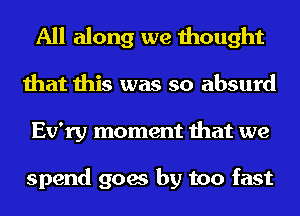 All along we thought
that this was so absurd
Ev'ry moment that we

spend goes by too fast