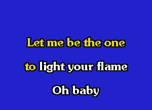 Let me be the one

to light your flame

Oh baby