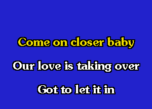 Come on closer baby

Our love is taking over

Got to let it in