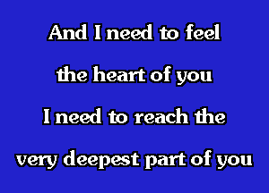 And I need to feel
the heart of you
I need to reach the

very deepest part of you
