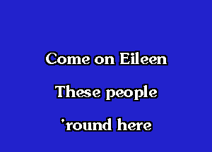 Come on Eileen

These people

'round here