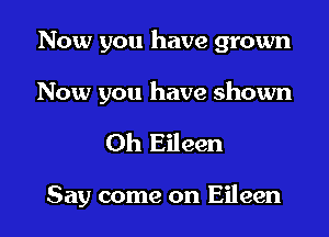 Now you have grown

Now you have shown

Oh Eileen

Say come on Eileen