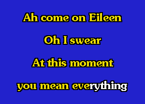 Ah come on Eileen
Oh I swear

At this moment

you mean everything