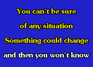 You can't be sure
of any situation
Something could change

and then you won't know