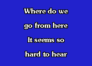 Where do we

go from here

It seems so

hard to hear