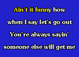 Ain't it funny how
when I say let's go out
You're always sayin'

someone else will get me