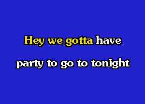 Hey we gotta have

party to go to tonight