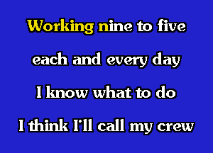 Working nine to five
each and every day

I know what to do

I think I'll call my crew