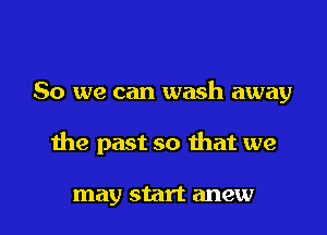 So we can wash away

1119 past so that we

may start anew l