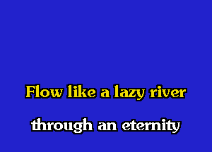 Flow like a lazy river

through an eternity