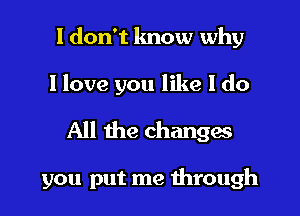 I don't know why

I love you like I do

All the changes

you put me through