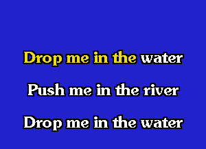 Drop me in the water
Push me in the river

Drop me in the water