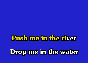 Push me in the river

Drop me in the water