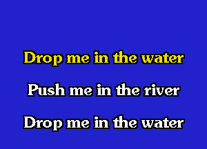 Drop me in the water
Push me in the river

Drop me in the water