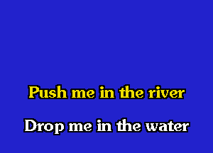 Push me in the river

Drop me in the water