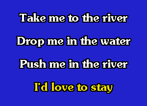 Take me to the river
Drop me in the water
Push me in the river

I'd love to stay