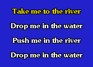 Take me to the river
Drop me in the water
Push me in the river

Drop me in the water
