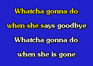 Whatcha gonna do
when she says goodbye
Whatcha gonna do

when she is gone