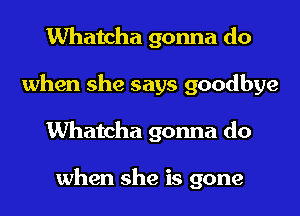 Whatcha gonna do
when she says goodbye
Whatcha gonna do

when she is gone