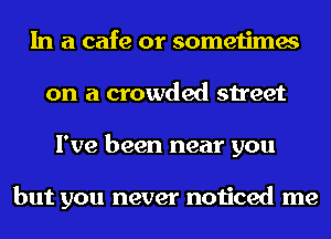 In a cafe or sometimes
on a crowded street
I've been near you

but you never noticed me