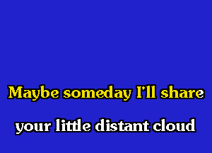 Maybe someday I'll share

your little distant cloud