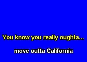 You know you really oughta...

move outta California