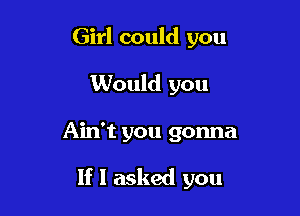 Girl could you
Would you

Ain't you gonna

If I asked you