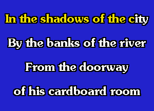 In the shadows of the city
By the banks of the river
From the doorway

of his cardboard room