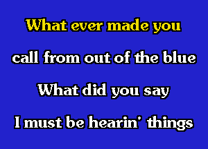 What ever made you
call from out of the blue
What did you say

I must be hearin' things