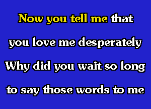 Now you tell me that
you love me desperately
Why did you wait so long

to say those words to me