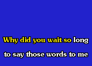 Why did you wait so long

to say those words to me