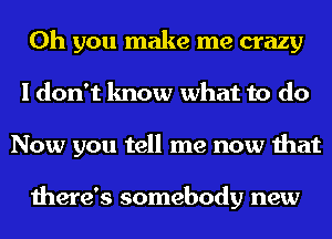 Oh you make me crazy
I don't know what to do
Now you tell me now that

there's somebody new