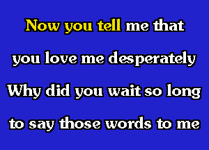 Now you tell me that
you love me desperately
Why did you wait so long

to say those words to me