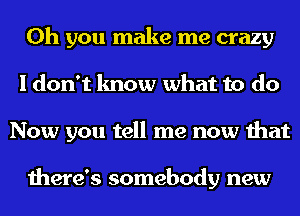 Oh you make me crazy
I don't know what to do
Now you tell me now that

there's somebody new