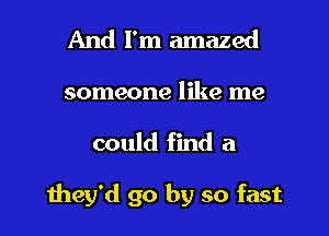 And I'm amazed
someone like me

could find a

they'd go by so fast